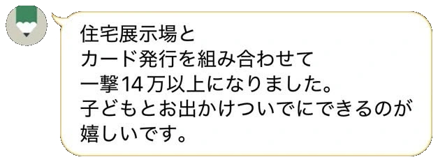 LINEトーク：「住宅展示場とカード発行を組み合わせて一撃14万以上になりました。子どもとお出かけついでにできるのが嬉しいです。」