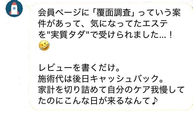 LINEトーク：「会員ページに『覆面調査』っていう案件があって、気になってたエステを“実質タダ”で受けられました…！レビューを書くだけ。施術代は後日キャッシュバック。家計を切り詰めて自分のケア我慢してたのにこんな日が来るなんて♪」